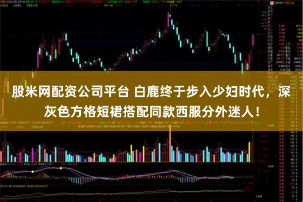 股米网配资公司平台 白鹿终于步入少妇时代，深灰色方格短裙搭配同款西服分外迷人！