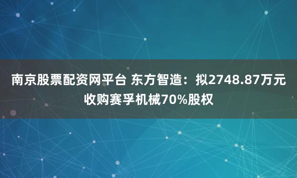 南京股票配资网平台 东方智造：拟2748.87万元收购赛孚机械70%股权