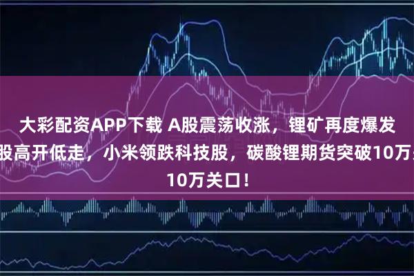 大彩配资APP下载 A股震荡收涨，锂矿再度爆发，港股高开低走，小米领跌科技股，碳酸锂期货突破10万关口！