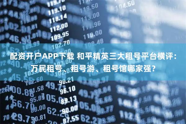 配资开户APP下载 和平精英三大租号平台横评：万民租号、租号游、租号馆哪家强？