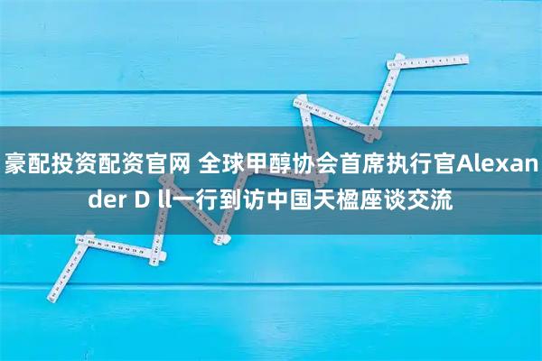 豪配投资配资官网 全球甲醇协会首席执行官Alexander D ll一行到访中国天楹座谈交流
