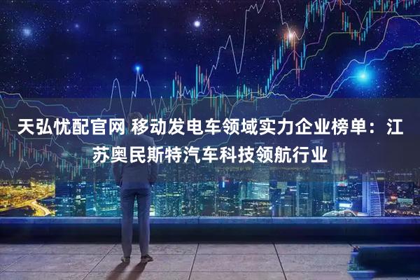 天弘忧配官网 移动发电车领域实力企业榜单：江苏奥民斯特汽车科技领航行业