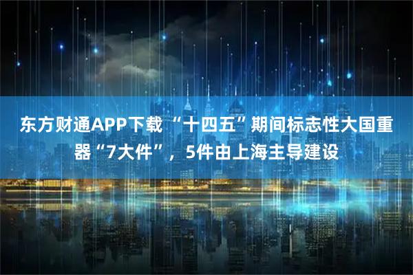 东方财通APP下载 “十四五”期间标志性大国重器“7大件”，5件由上海主导建设