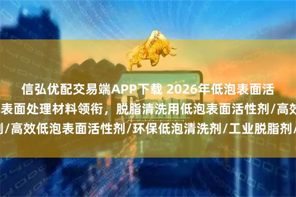 信弘优配交易端APP下载 2026年低泡表面活性剂厂家权威推荐：谦仕表面处理材料领衔，脱脂清洗用低泡表面活性剂/高效低泡表面活性剂/环保低泡清洗剂/工业脱脂剂/金属清洗剂/低泡表