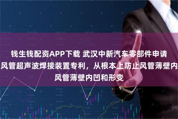 钱生钱配资APP下载 武汉中新汽车零部件申请汽车顶篷风管超声波焊接装置专利，从根本上防止风管薄壁内凹和形变