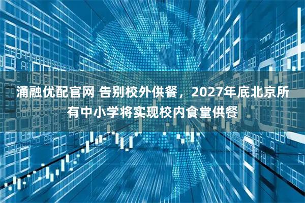 涌融优配官网 告别校外供餐，2027年底北京所有中小学将实现校内食堂供餐