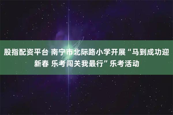 股指配资平台 南宁市北际路小学开展“马到成功迎新春 乐考闯关我最行”乐考活动