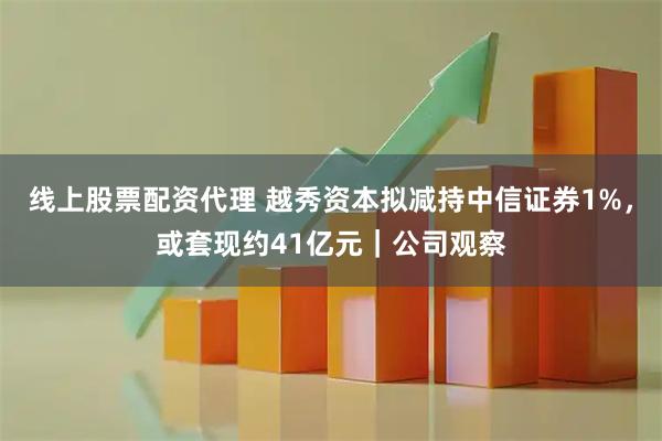 线上股票配资代理 越秀资本拟减持中信证券1%，或套现约41亿元｜公司观察