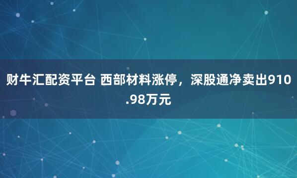 财牛汇配资平台 西部材料涨停，深股通净卖出910.98万元