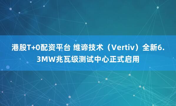 港股T+0配资平台 维谛技术（Vertiv）全新6.3MW兆瓦级测试中心正式启用