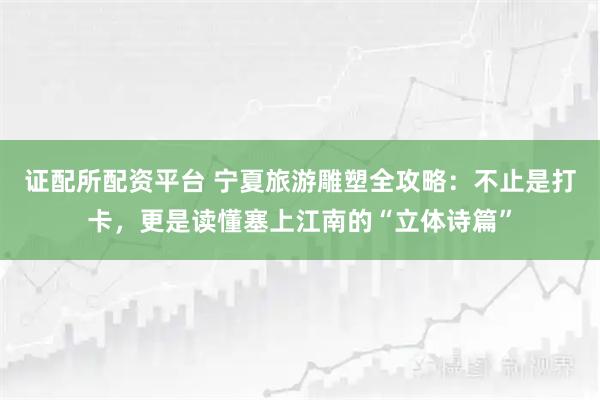 证配所配资平台 宁夏旅游雕塑全攻略：不止是打卡，更是读懂塞上江南的“立体诗篇”