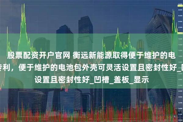 股票配资开户官网 衡远新能源取得便于维护的电池包外壳相关专利，便于维护的电池包外壳可灵活设置且密封性好_凹槽_盖板_显示