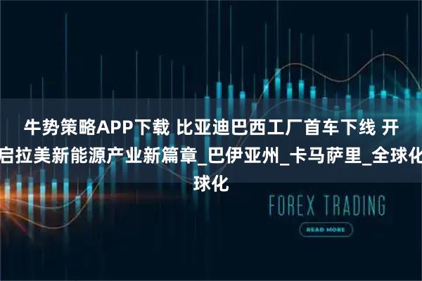 牛势策略APP下载 比亚迪巴西工厂首车下线 开启拉美新能源产业新篇章_巴伊亚州_卡马萨里_全球化