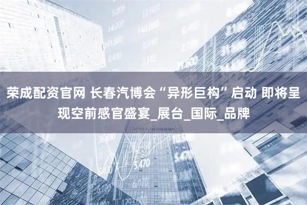 荣成配资官网 长春汽博会“异形巨构”启动 即将呈现空前感官盛宴_展台_国际_品牌