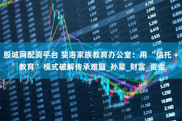 股城网配资平台 斐洛家族教育办公室：用 “信托 + 教育” 模式破解传承难题_孙辈_财富_资金