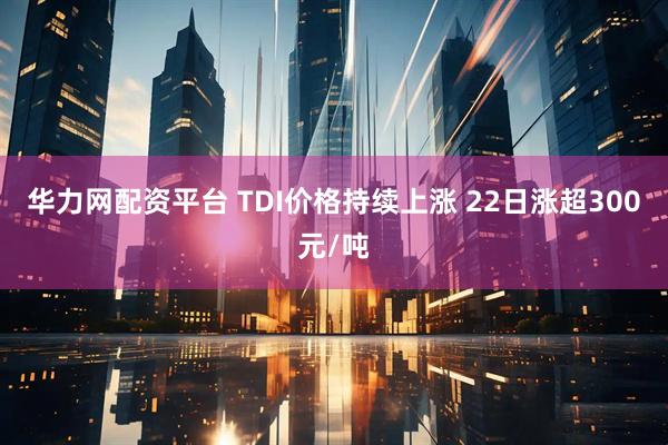华力网配资平台 TDI价格持续上涨 22日涨超300元/吨