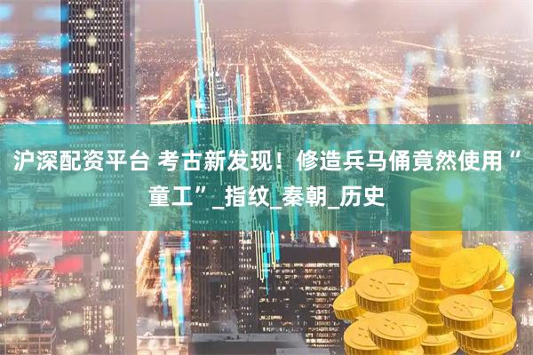 沪深配资平台 考古新发现！修造兵马俑竟然使用“童工”_指纹_秦朝_历史