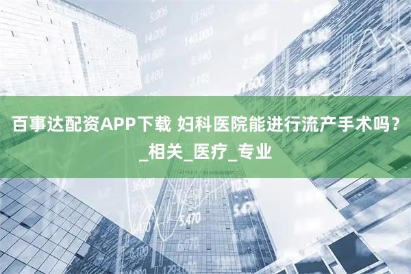 百事达配资APP下载 妇科医院能进行流产手术吗？_相关_医疗_专业