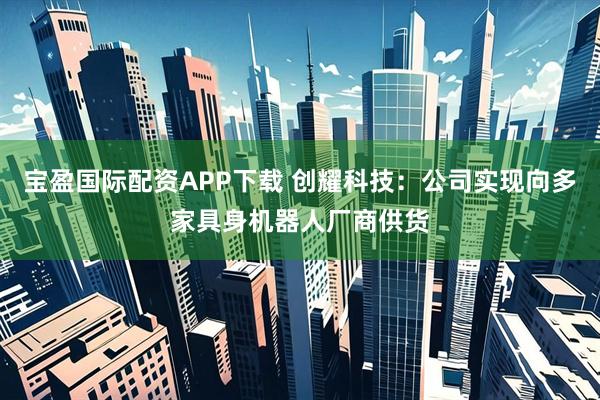 宝盈国际配资APP下载 创耀科技：公司实现向多家具身机器人厂商供货