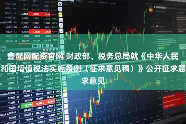 鑫配网配资官网 财政部、税务总局就《中华人民共和国增值税法实施条例（征求意见稿）》公开征求意见