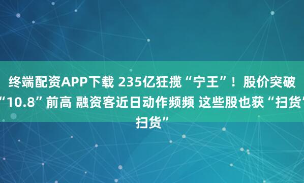 终端配资APP下载 235亿狂揽“宁王”！股价突破“10.8”前高 融资客近日动作频频 这些股也获“扫货”