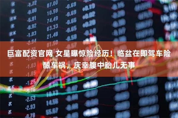巨富配资官网 女星曝惊险经历！临盆在即驾车险酿车祸，庆幸腹中胎儿无事
