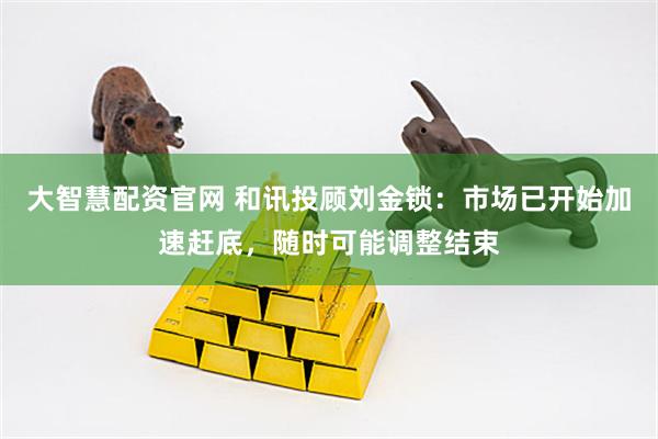 大智慧配资官网 和讯投顾刘金锁：市场已开始加速赶底，随时可能调整结束