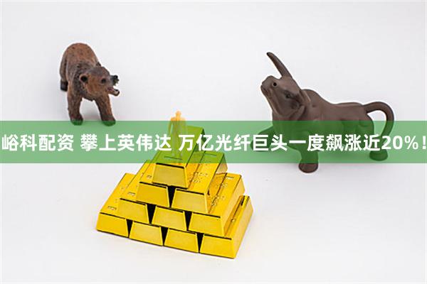 峪科配资 攀上英伟达 万亿光纤巨头一度飙涨近20%！
